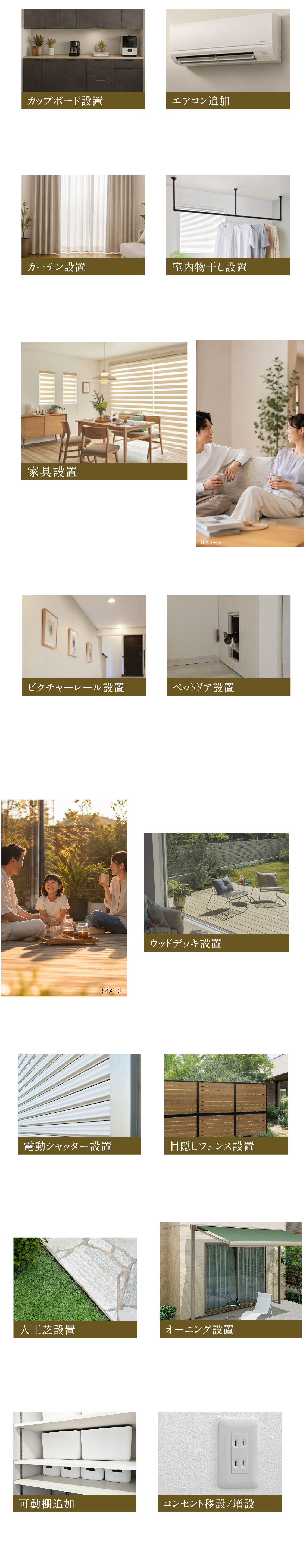 よくある設置例をご紹介カップボード設置20万円～食器も調理器具もスマートに収納。インテリアに馴染む備え付けのキッチン収納。エアコン追加 12万円～洋室など、他のお部屋にエアコンを追加することが可能です。カーテン設置10万円～空間を格上げするこだわりのカーテン。サンレジャンまたはサンゲツと提携しています。室内物干し設置2～5万円雨の日も夜も、好きな時にパッと干せる。賢く快適なプラスワンの家事ラク動線に。家具設置25万円～完全予約制のワンランク上の上質な家具を取り揃えるインテリアショップをご紹介。ピクチャーレール設置1.3万円～お部屋のコーディネートがもっと自由に！壁を傷つけないピクチャーレール。ペットドア設置10万円～家族みんなが快適に暮らす。愛犬・愛猫とストレスフリーを叶えるペットドア。ウッドデッキ設置15万円～「もうひとつのリビング」で過ごす贅沢な時間。おうち時間を楽しむウッドデッキ。目隠しフェンス設置20万円～外からの視線を優しく遮る、プライバシーを守りながら明るく暮らす目隠しフェンス。人工芝設置15万円～「草むしりが大変…」を解決！いつでもキレイが続く、ローメンテナンスなお庭。オーニング設置30万円～リビングに爽やかな木漏れ日を。外からの視線も優しく遮るおしゃれなオーニング。電動シャッター設置30万円～朝も夜もワンタッチでスムーズな開閉に。安心・快適な新築一戸建てのスマート防犯ライフ。可動棚追加2万円～「片付かない」をスッキリ解決！収納力を自在にカスタマイズできる便利な可動棚。コンセント移設/増設5万円～タコ足配線から卒業！ライフスタイルに合わせて賢く配置する便利なコンセント計画。